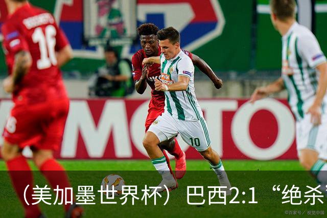 （美加墨世界杯）巴西2:1“绝杀”战胜日本 晋级16强