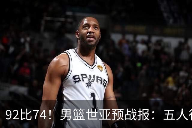 92比74！男篮世亚预战报：五人得分上双 , 生死战爆发 , 中国男篮晋级